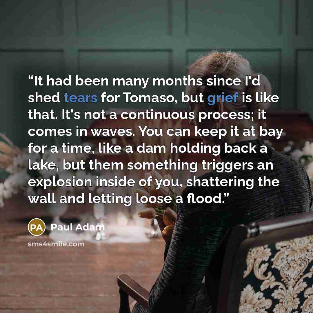 “It had been many months since I'd shed tears for Tomaso, but grief is like that. It's not a continuous process; it comes in waves. You can keep it at bay for a time, like a dam holding back a lake, but them something triggers an explosion inside of you, shattering the wall and letting loose a flood.” quote by Paul Adam