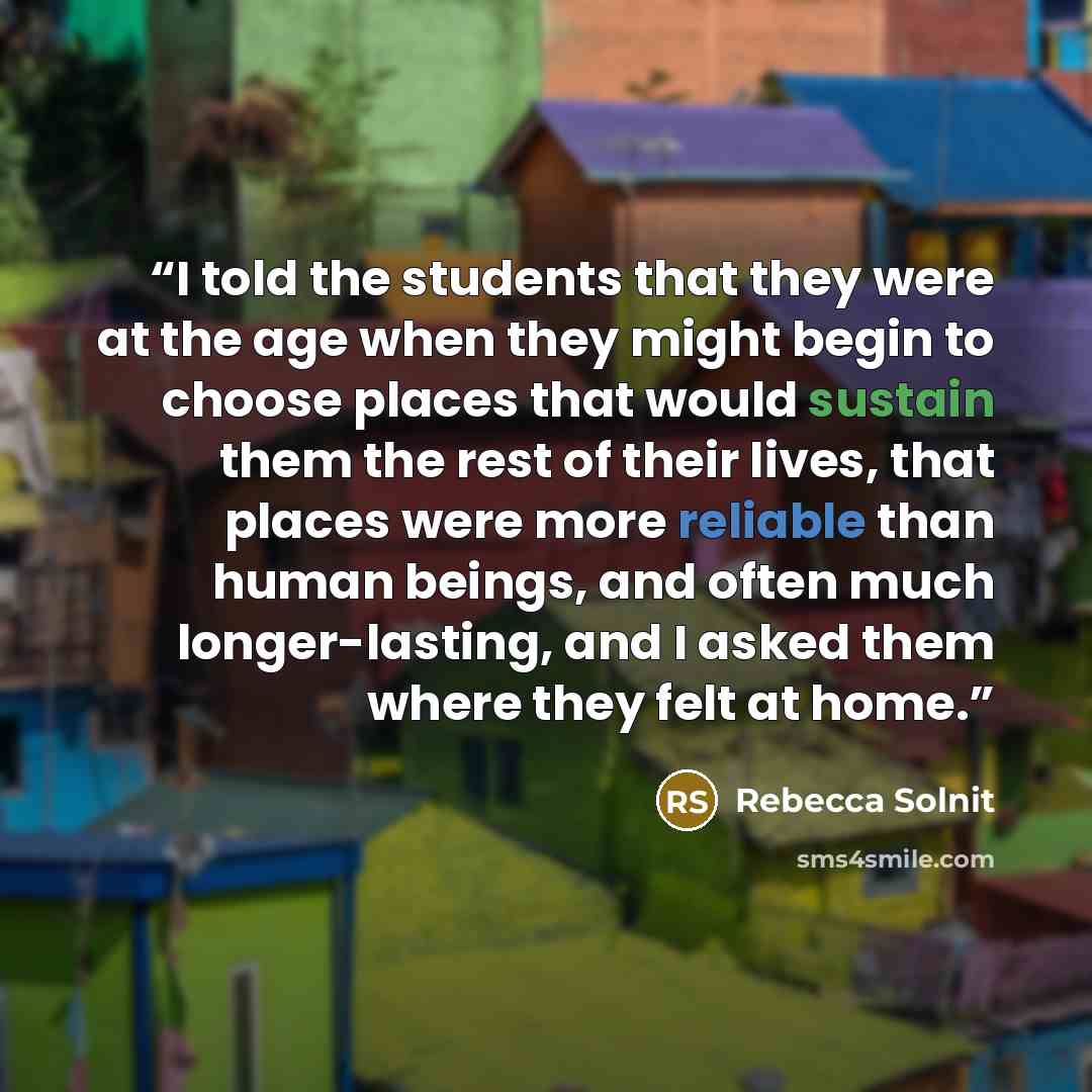 “I told the students that they were at the age when they might begin to choose places that would sustain them the rest of their lives, that places were more reliable than human beings, and often much longer-lasting, and I asked them where they felt at home.” quote by Rebecca Solnit