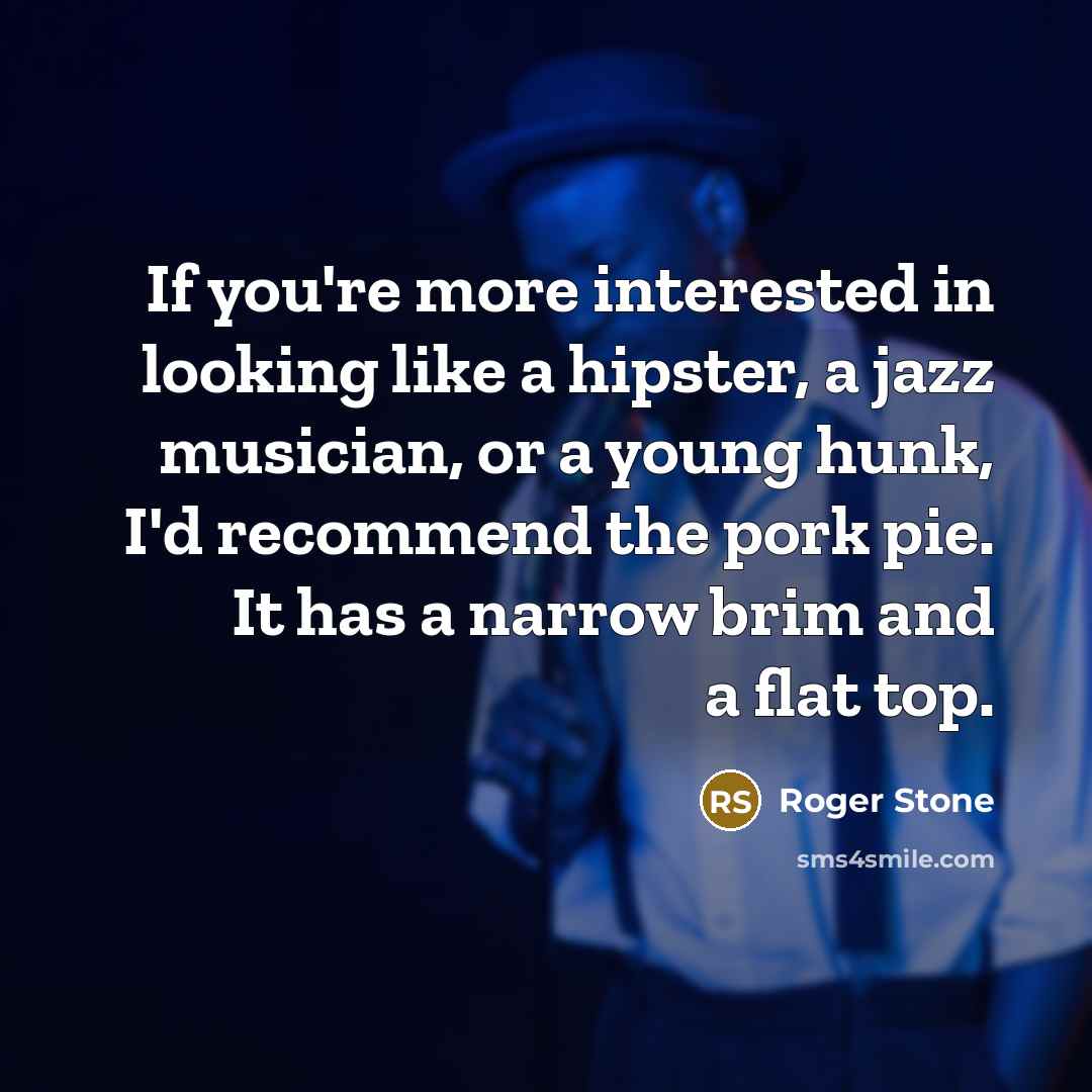 “If you're more interested in looking like a hipster, a jazz musician, or a young hunk, I'd recommend the pork pie. It has a narrow brim and a flat top.” quote by Roger Stone