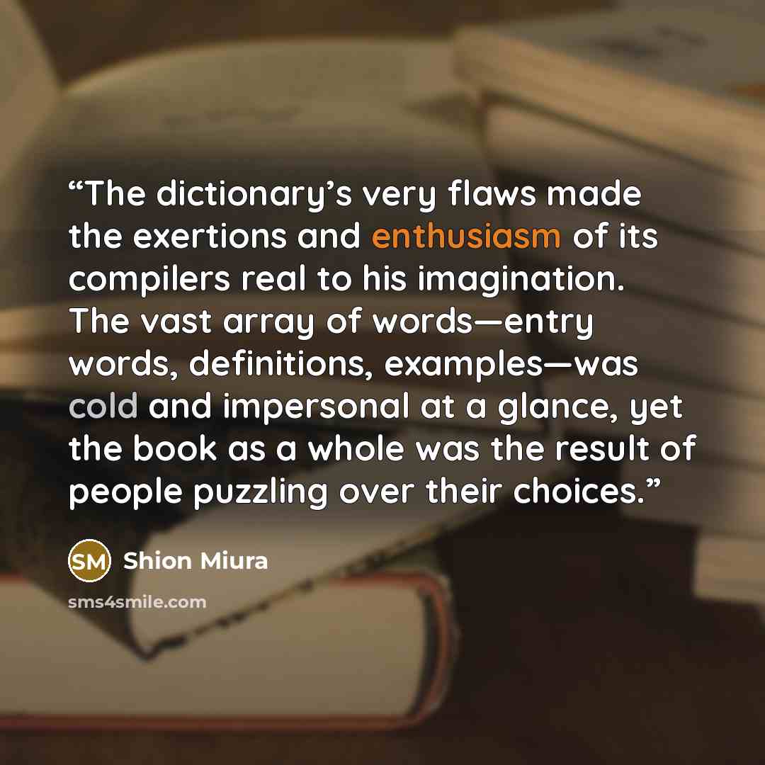 “The dictionary’s very flaws made the exertions and enthusiasm of its compilers real to his imagination. The vast array of words—entry words, definitions, examples—was cold and impersonal at a glance, yet the book as a whole was the result of people puzzling over their choices.” quote by Shion Miura