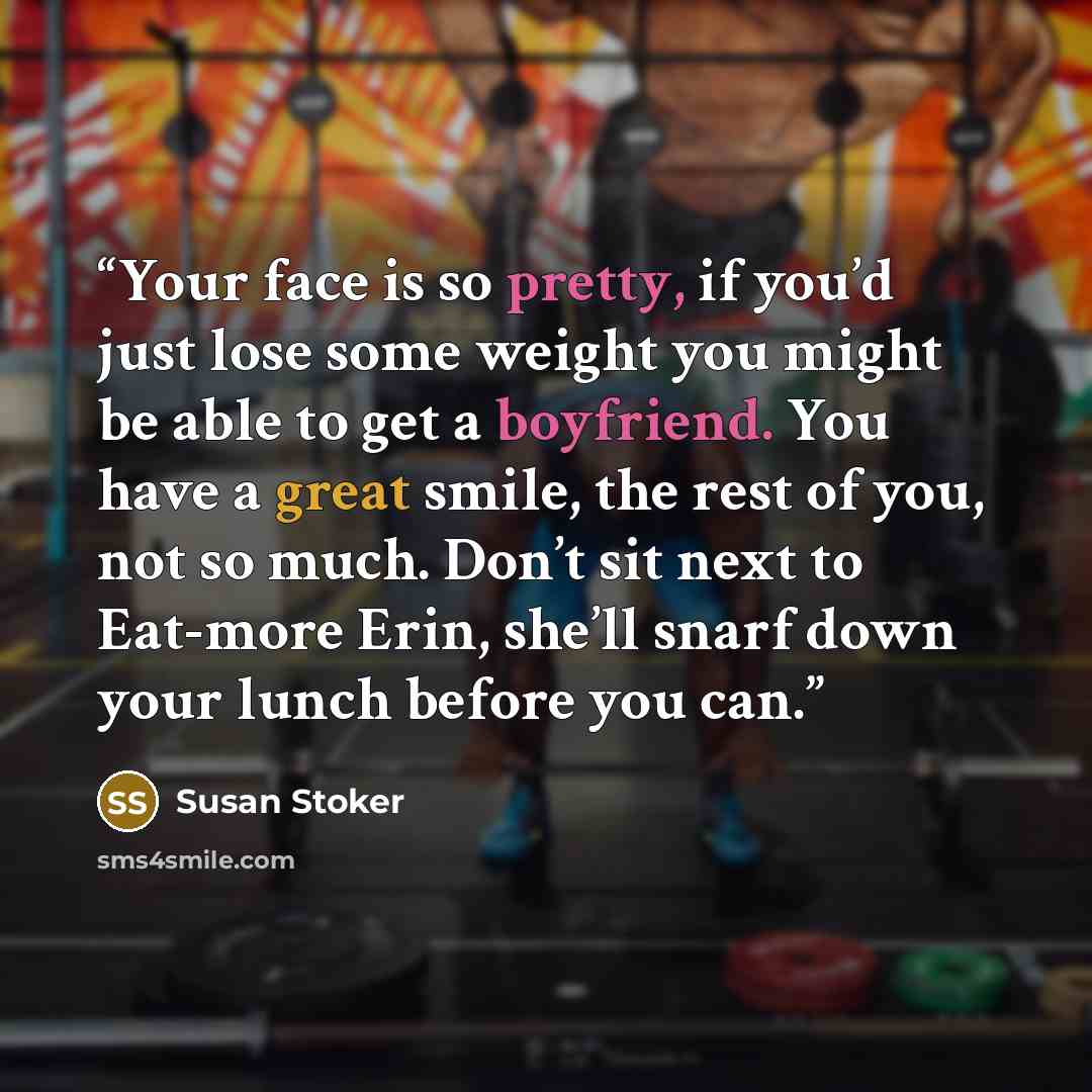 “Your face is so pretty, if you’d just lose some weight you might be able to get a boyfriend. You have a great smile, the rest of you, not so much. Don’t sit next to Eat-more Erin, she’ll snarf down your lunch before you can.” quote by Susan Stoker