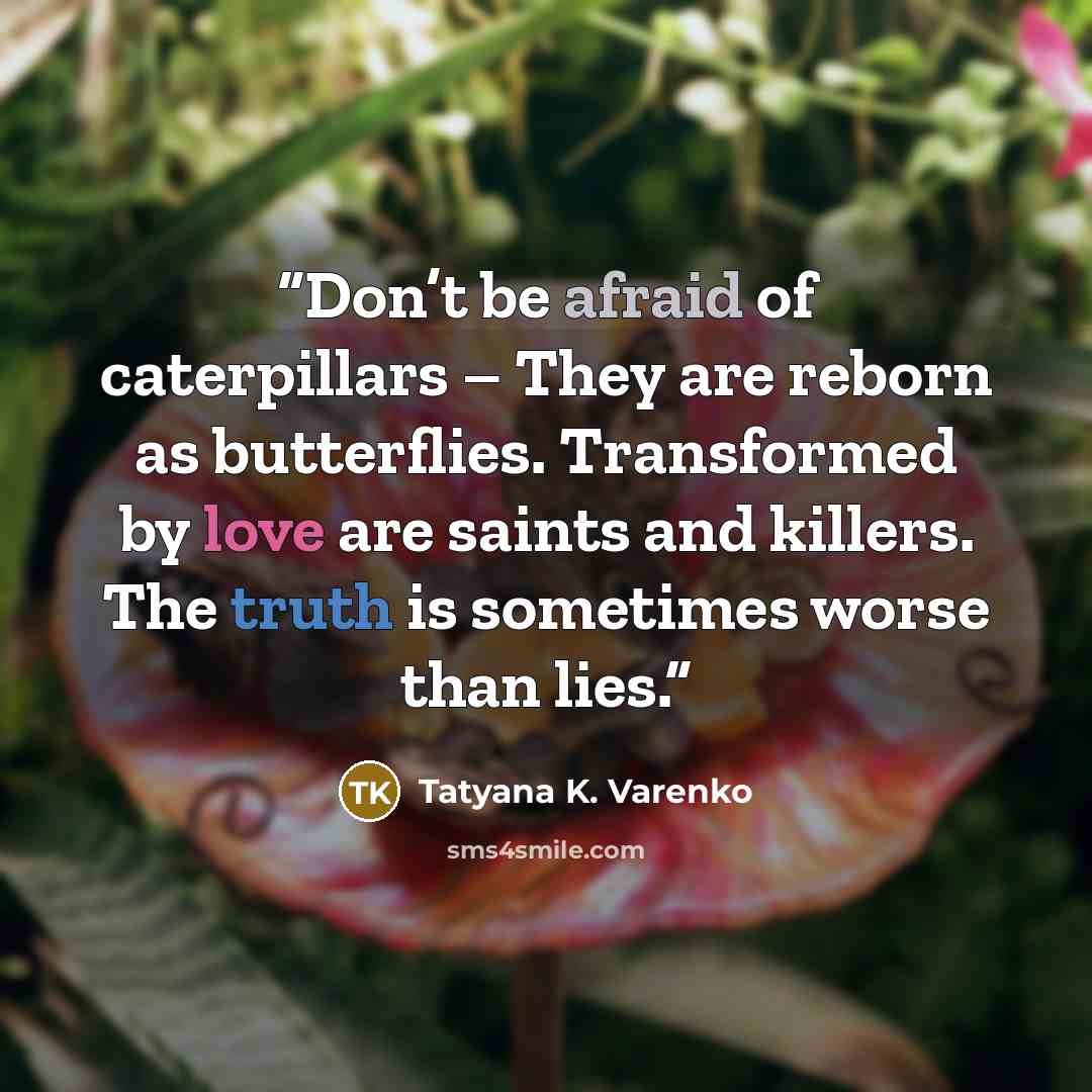 “Don’t be afraid of caterpillars – They are reborn as butterflies. Transformed by love are saints and killers. The truth is sometimes worse than lies.” quote by Tatyana K. Varenko
