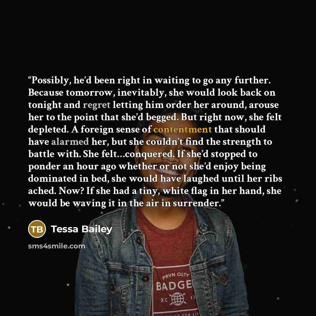 “Possibly, he’d been right in waiting to go any further. Because tomorrow, inevitably, she would look back on tonight and regret letting him order her around, arouse her to the point that she’d begged. But right now, she felt depleted. A foreign sense of contentment that should have alarmed her…” quote by Tessa Bailey