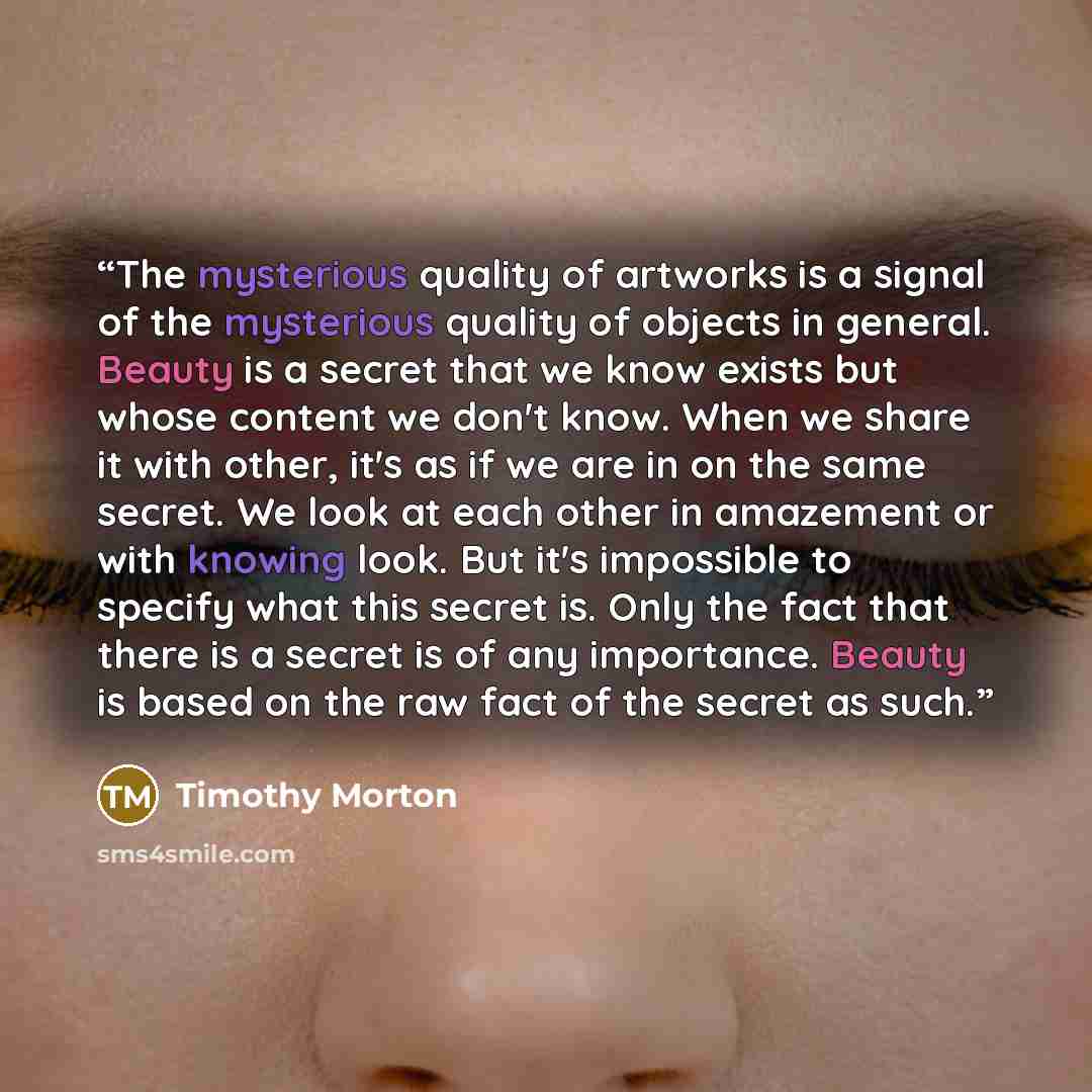 “The mysterious quality of artworks is a signal of the mysterious quality of objects in general. Beauty is a secret that we know exists but whose content we don't know. When we share it with other, it's as if we are in on the same secret. We look at each other in amazement or with knowing look. But…” quote by Timothy Morton