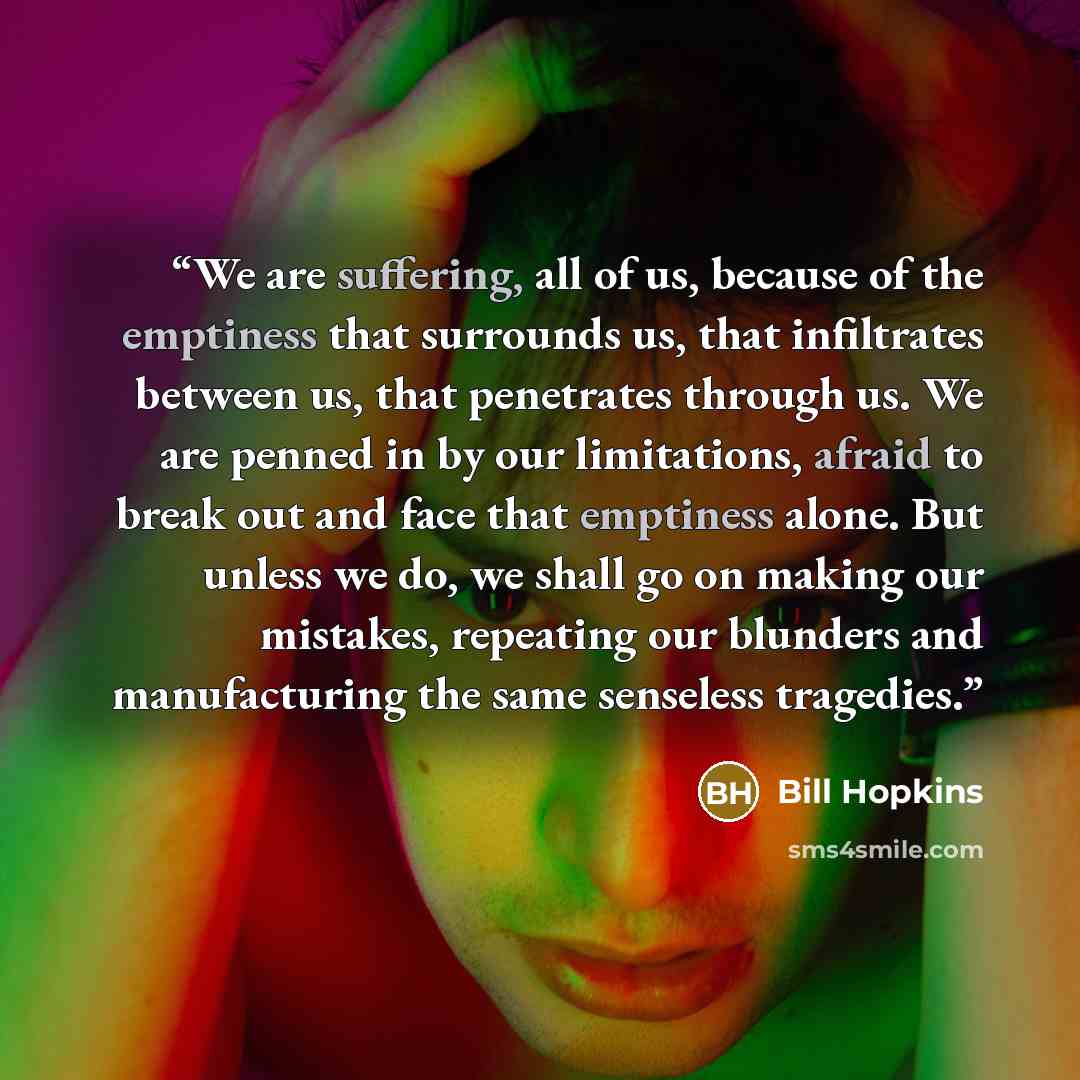 “We are suffering, all of us, because of the emptiness that surrounds us, that infiltrates between us, that penetrates through us. We are penned in by our limitations, afraid to break out and face that emptiness alone. But unless we do, we shall go on making our mistakes, repeating our blunders and…” quote by Bill Hopkins