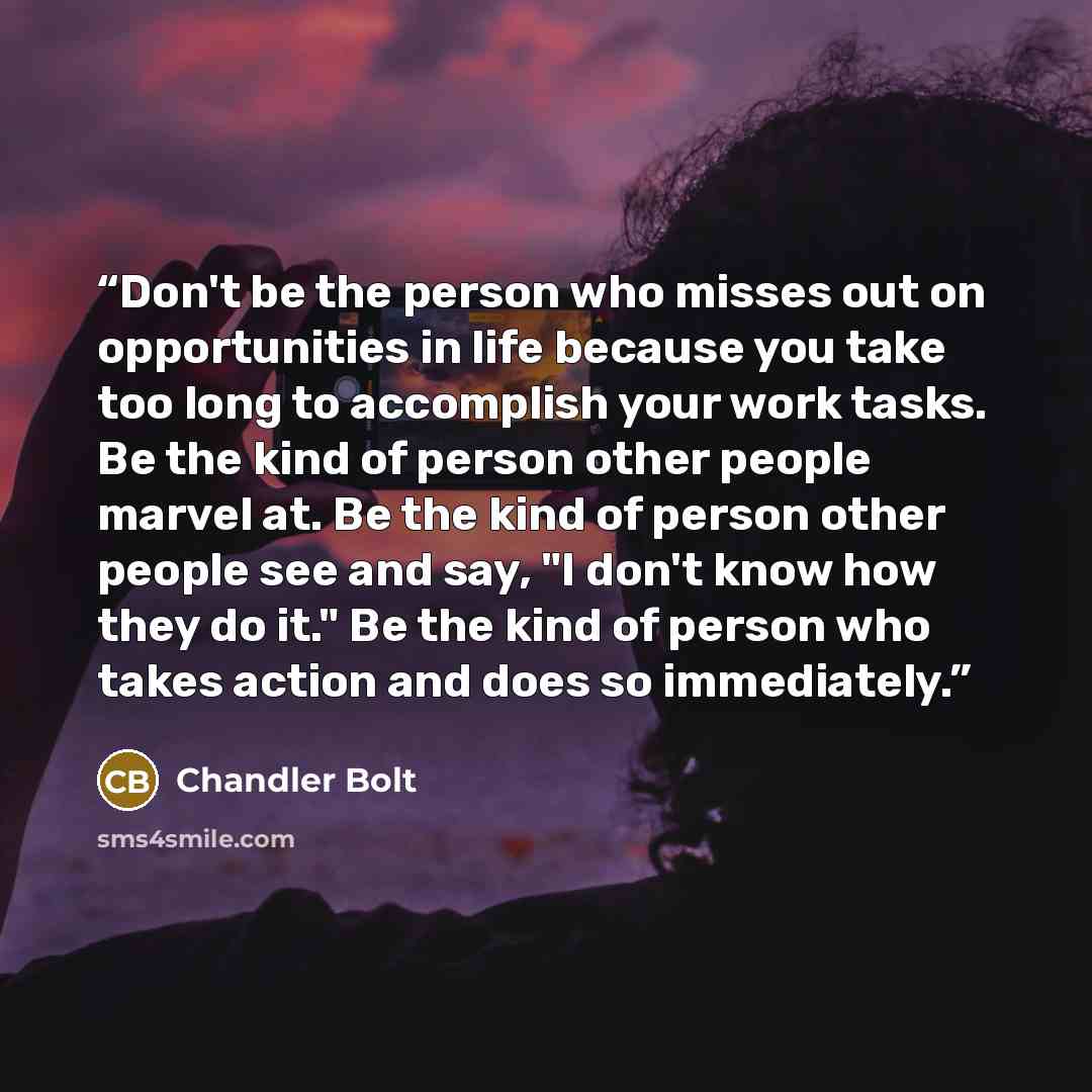 “Don't be the person who misses out on opportunities in life because you take too long to accomplish your work tasks. Be the kind of person other people marvel at. Be the kind of person other people see and say, "I don't know how they do it." Be the kind of person who takes action and does so…” quote by Chandler Bolt