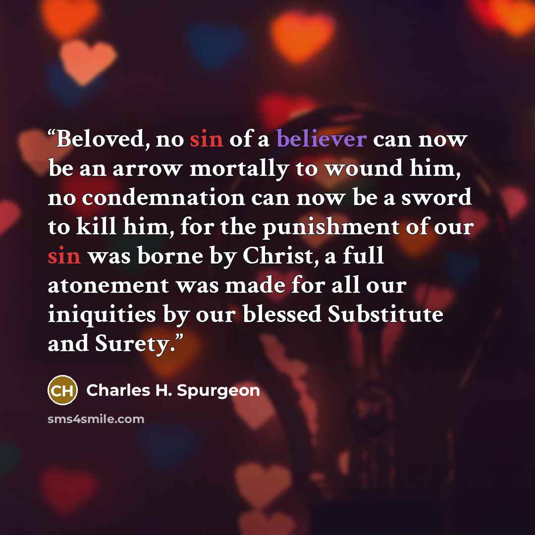 “Beloved, no sin of a believer can now be an arrow mortally to wound him, no condemnation can now be a sword to kill him, for the punishment of our sin was borne by Christ, a full atonement was made for all our iniquities by our blessed Substitute and Surety.” quote by Charles H. Spurgeon