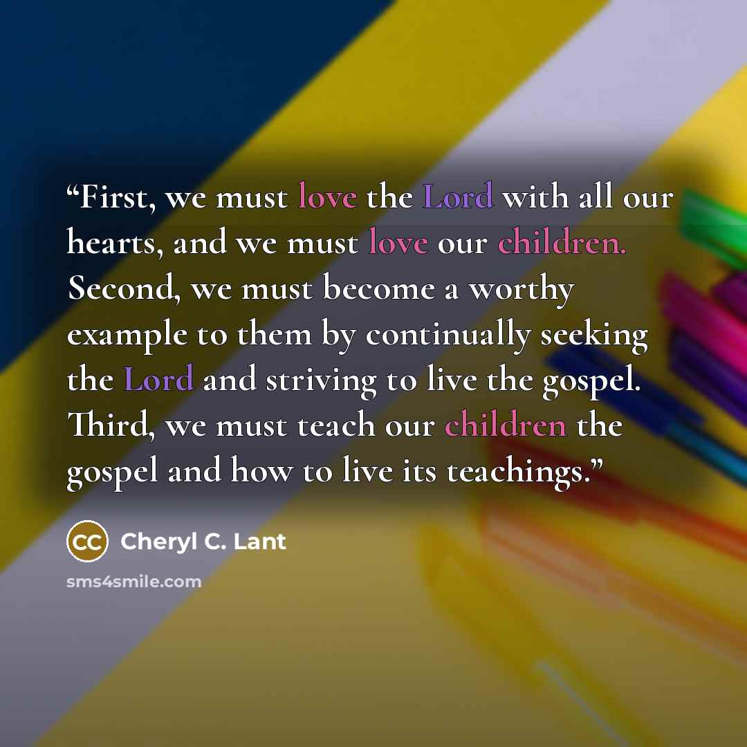 “First, we must love the Lord with all our hearts, and we must love our children. Second, we must become a worthy example to them by continually seeking the Lord and striving to live the gospel. Third, we must teach our children the gospel and how to live its teachings.” quote by Cheryl C. Lant