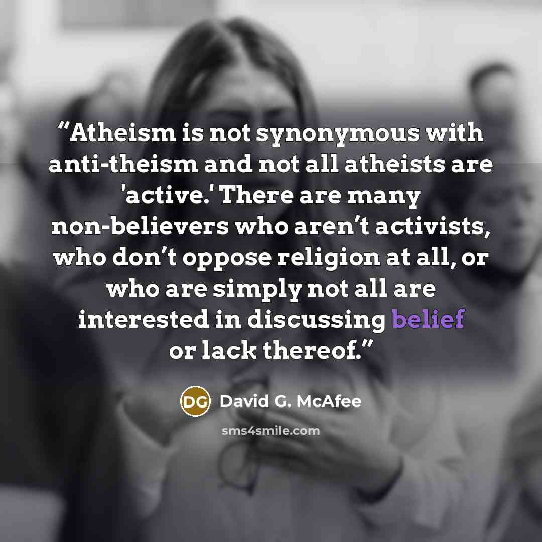 “Atheism is not synonymous with anti-theism and not all atheists are 'active.' There are many non-believers who aren’t activists, who don’t oppose religion at all, or who are simply not all are interested in discussing belief or lack thereof.” quote by David G. McAfee
