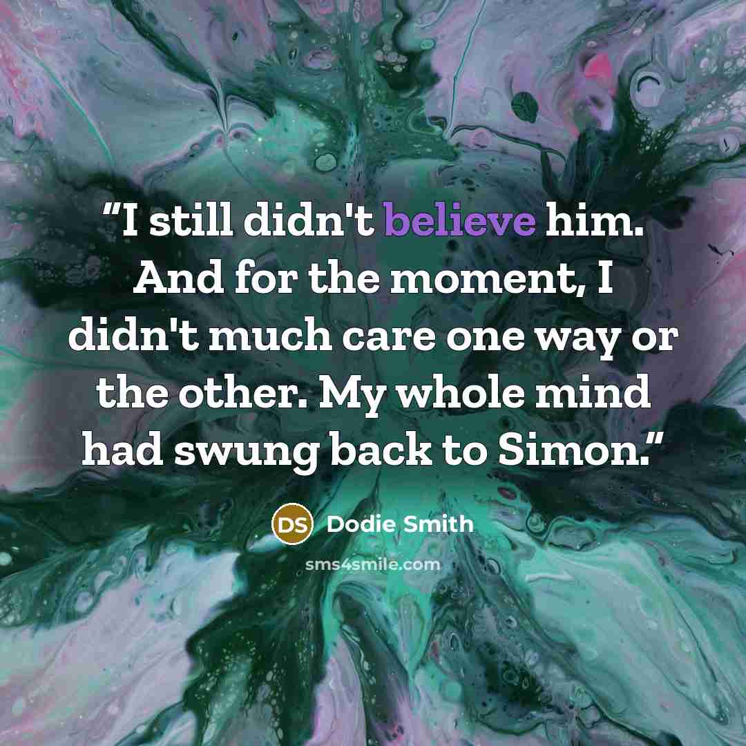 “I still didn't believe him. And for the moment, I didn't much care one way or the other. My whole mind had swung back to Simon.” quote by Dodie Smith