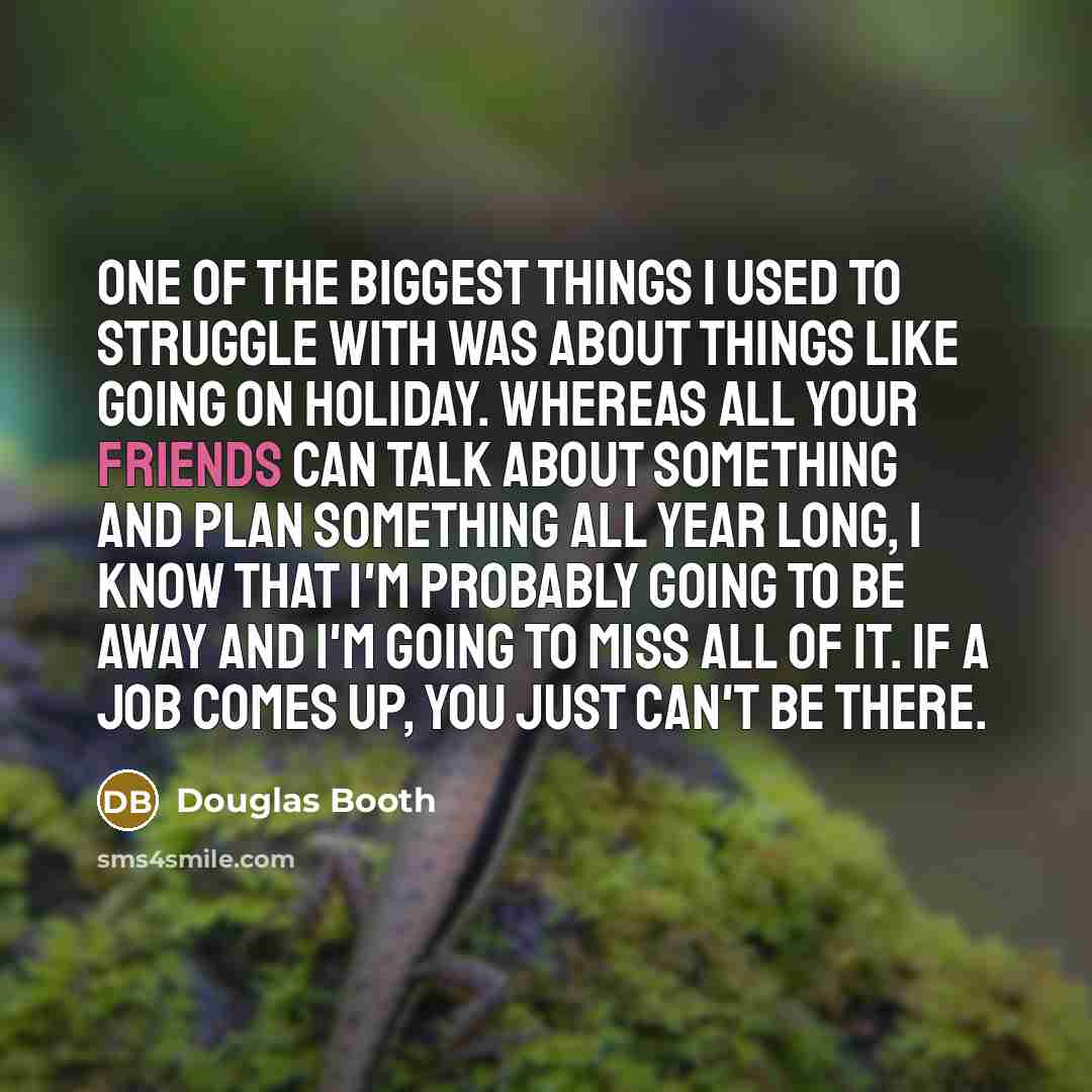 “One of the biggest things I used to struggle with was about things like going on holiday. Whereas all your friends can talk about something and plan something all year long, I know that I'm probably going to be away and I'm going to miss all of it. If a job comes up, you just can't be there.” quote by Douglas Booth
