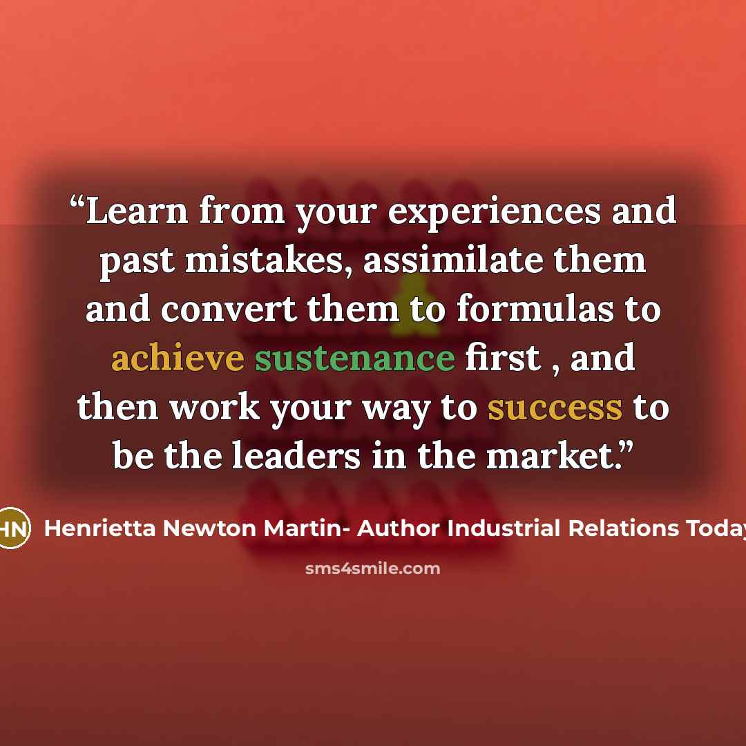 “Learn from your experiences and past mistakes, assimilate them and convert them to formulas to achieve sustenance first , and then work your way to success to be the leaders in the market.” quote by Henrietta Newton Martin- Author Industrial Relations Today