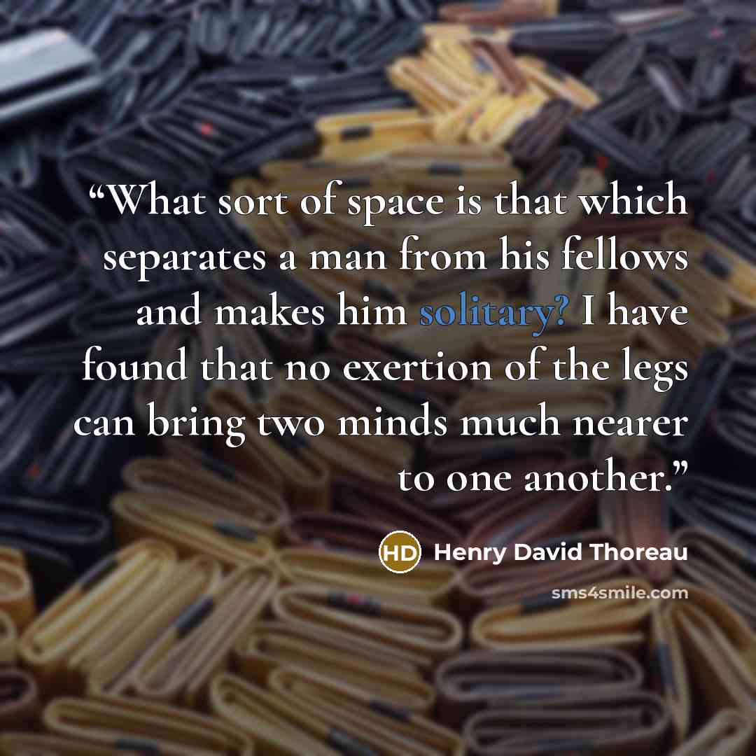 “What sort of space is that which separates a man from his fellows and makes him solitary? I have found that no exertion of the legs can bring two minds much nearer to one another.” quote by Henry David Thoreau