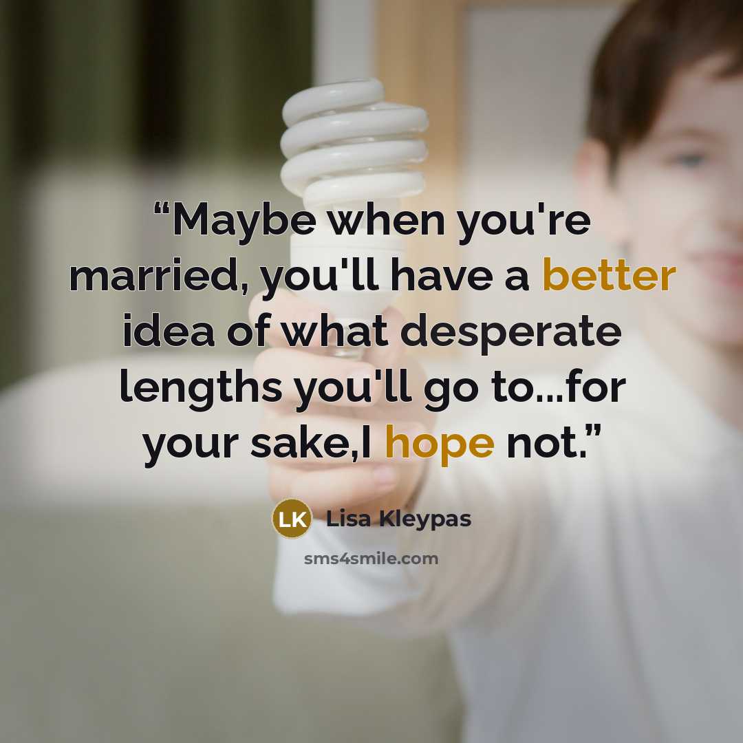“Maybe when you're married, you'll have a better idea of what desperate lengths you'll go to...for your sake,I hope not.” quote by Lisa Kleypas
