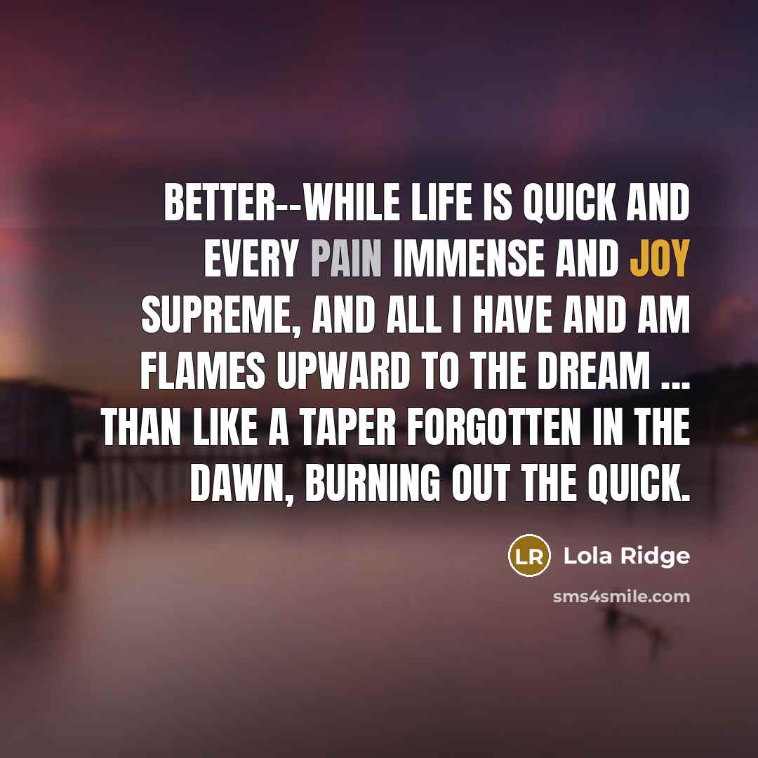 “Better--while life is quick And every pain immense and joy supreme, And all I have and am Flames upward to the dream ... Than like a taper forgotten in the dawn, Burning out the quick.” quote by Lola Ridge