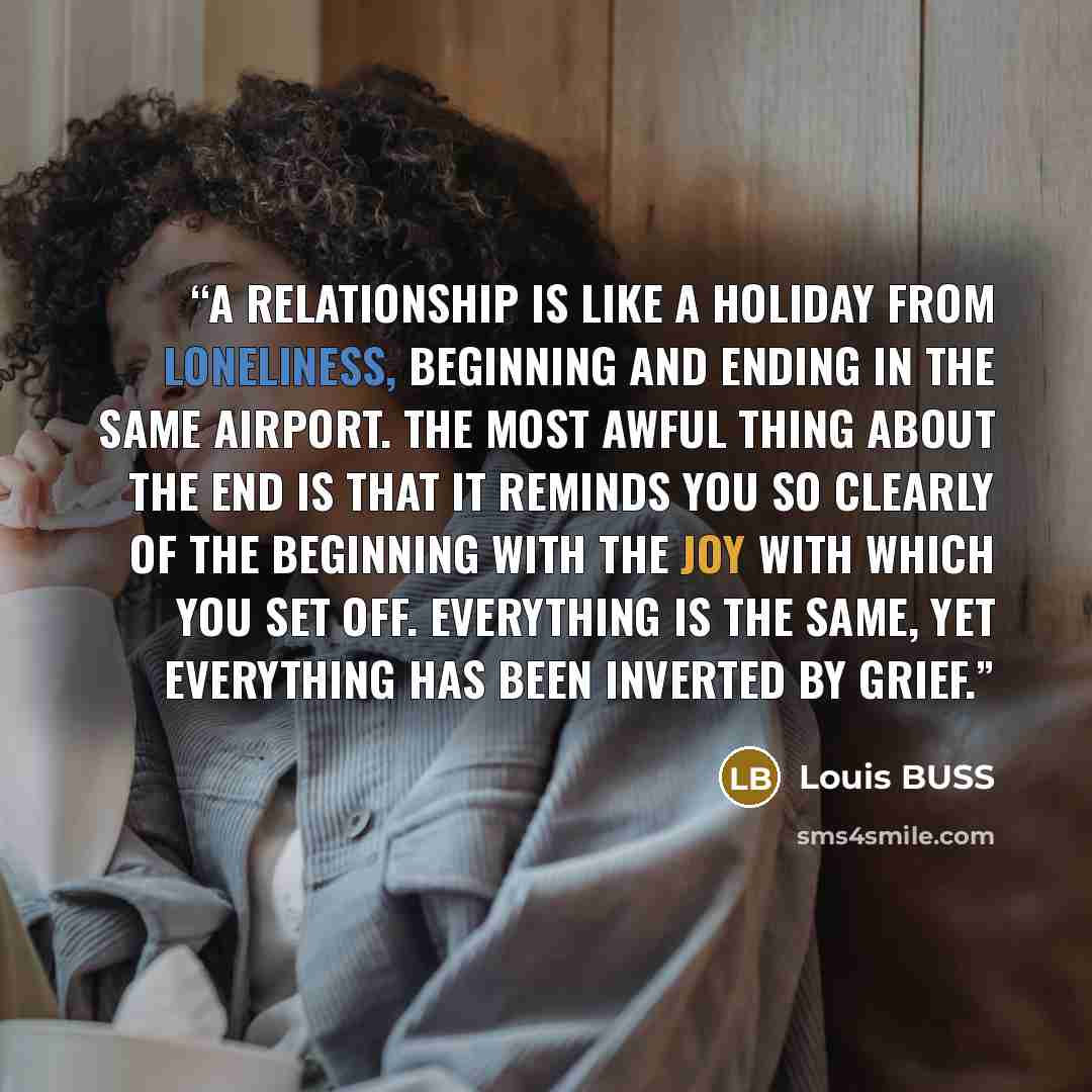 “A relationship is like a holiday from loneliness, beginning and ending in the same airport. The most awful thing about the end is that it reminds you so clearly of the beginning with the joy with which you set off. Everything is the same, yet everything has been inverted by grief.” quote by Louis BUSS