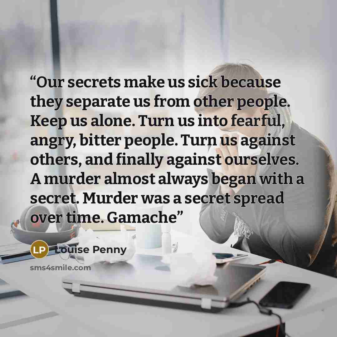 “Our secrets make us sick because they separate us from other people. Keep us alone. Turn us into fearful, angry, bitter people. Turn us against others, and finally against ourselves. A murder almost always began with a secret. Murder was a secret spread over time. Gamache” quote by Louise Penny