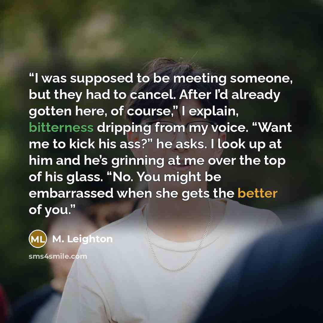 “I was supposed to be meeting someone, but they had to cancel. After I’d already gotten here, of course,” I explain, bitterness dripping from my voice. “Want me to kick his ass?” he asks. I look up at him and he’s grinning at me over the top of his glass. “No. You might be embarrassed when she gets…” quote by M. Leighton