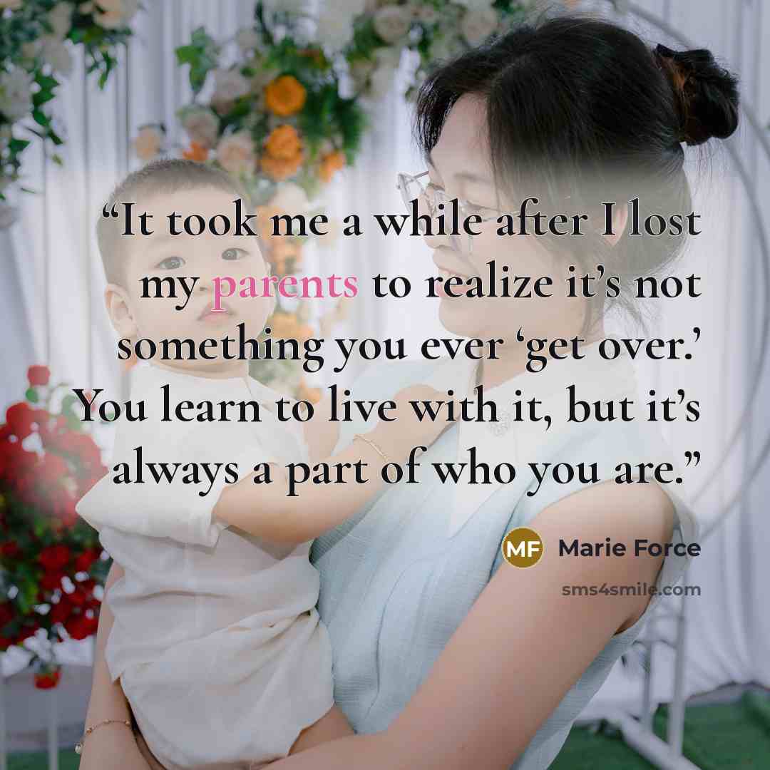 “It took me a while after I lost my parents to realize it’s not something you ever ‘get over.’ You learn to live with it, but it’s always a part of who you are.” quote by Marie Force