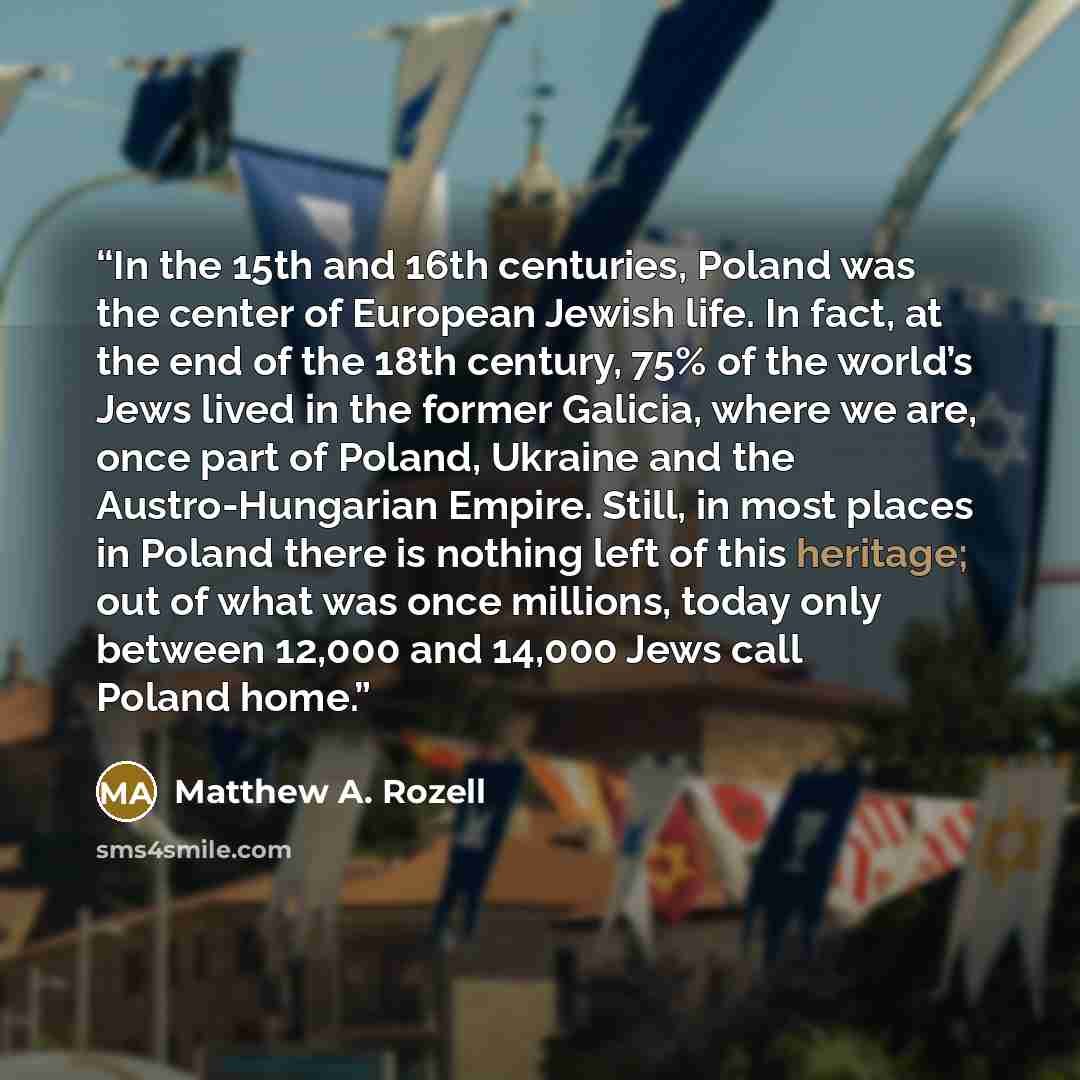 “In the 15th and 16th centuries, Poland was the center of European Jewish life. In fact, at the end of the 18th century, 75% of the world’s Jews lived in the former Galicia, where we are, once part of Poland, Ukraine and the Austro-Hungarian Empire. Still, in most places in Poland there is nothing…” quote by Matthew A. Rozell