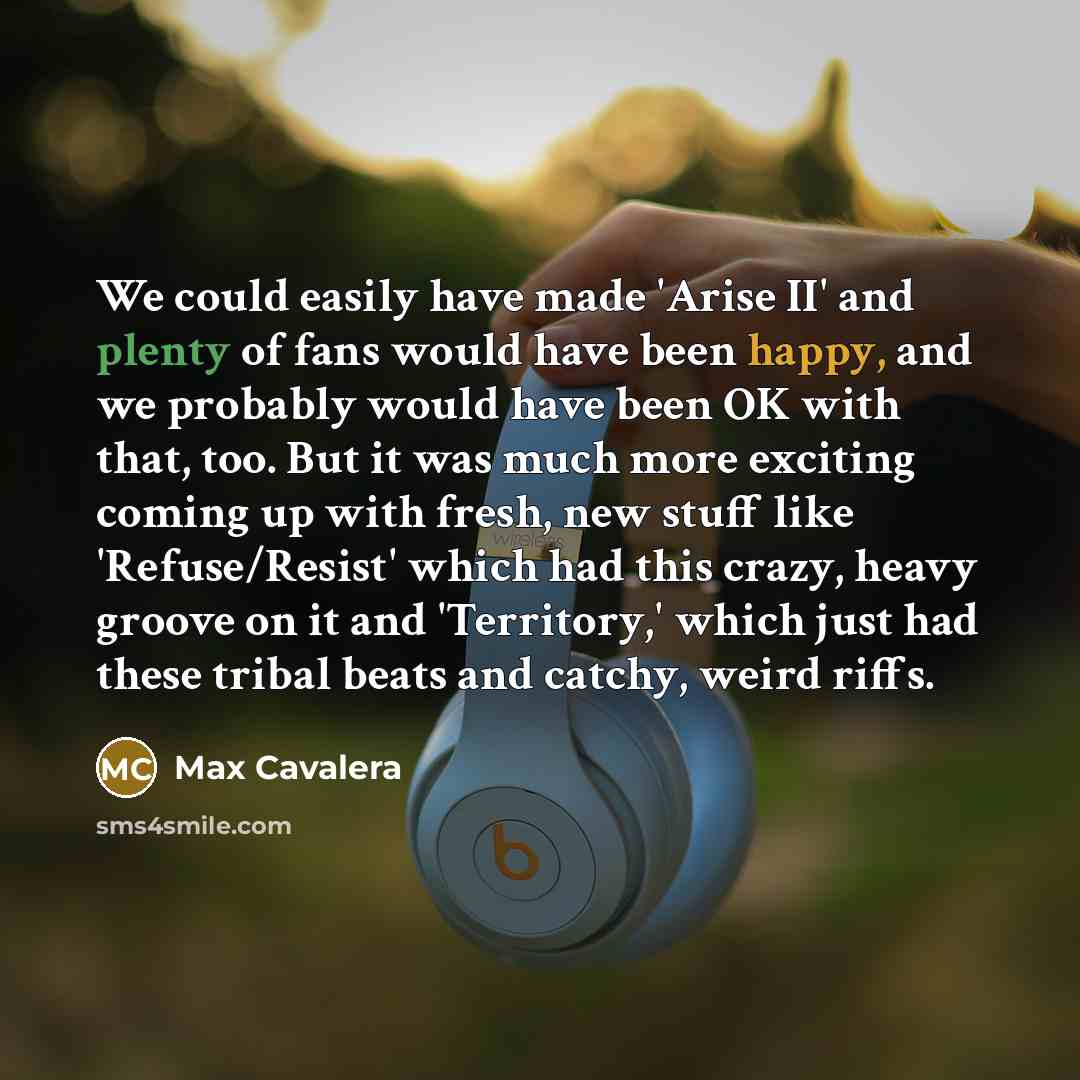 “We could easily have made 'Arise II' and plenty of fans would have been happy, and we probably would have been OK with that, too. But it was much more exciting coming up with fresh, new stuff like 'Refuse/Resist' which had this crazy, heavy groove on it and 'Territory,' which just had these tribal…” quote by Max Cavalera