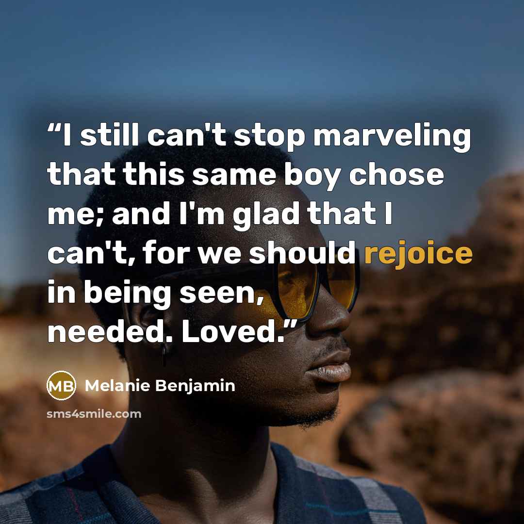 “I still can't stop marveling that this same boy chose me; and I'm glad that I can't, for we should rejoice in being seen, needed. Loved.” quote by Melanie Benjamin
