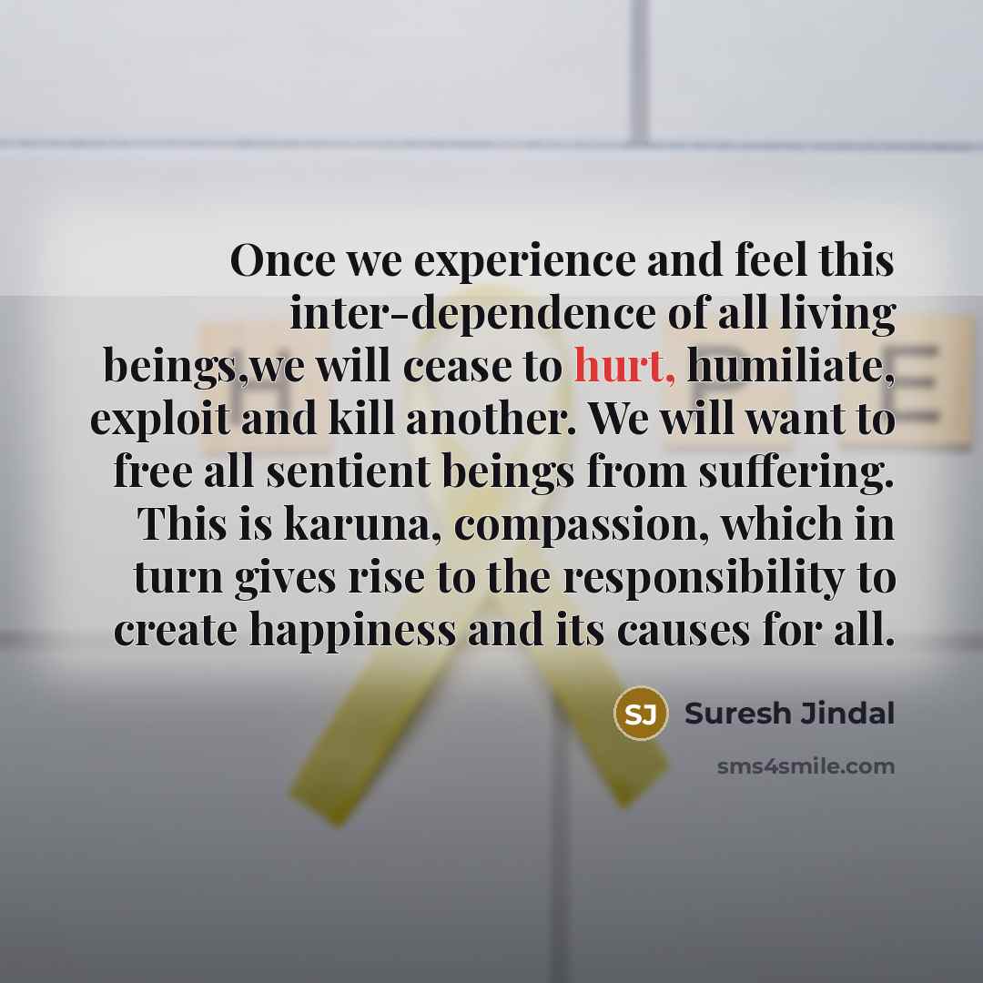 “Once we experience and feel this inter-dependence of all living beings,we will cease to hurt, humiliate, exploit and kill another. We will want to free all sentient beings from suffering. This is karuna, compassion, which in turn gives rise to the responsibility to create happiness and its causes…” quote by Suresh Jindal