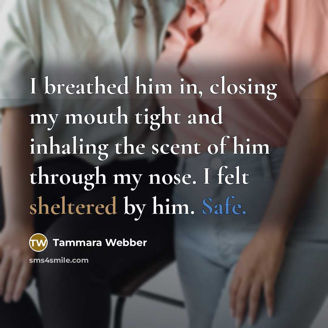 “I breathed him in, closing my mouth tight and inhaling the scent of him through my nose. I felt sheltered by him. Safe.” quote by Tammara Webber
