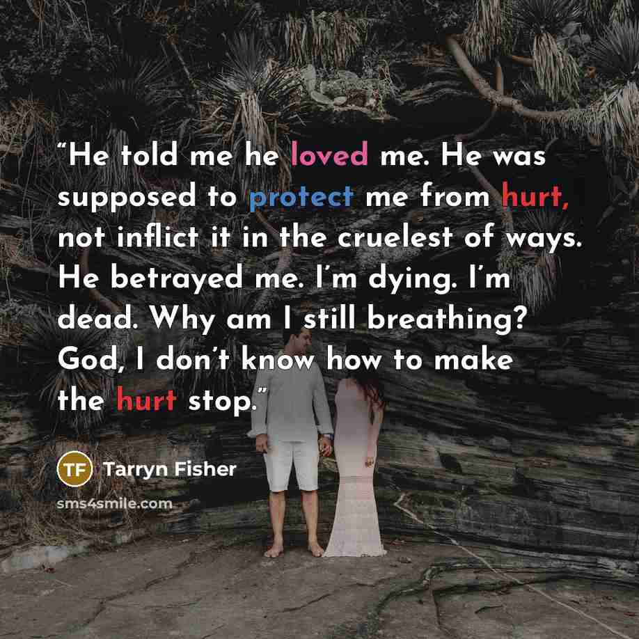 “He told me he loved me. He was supposed to protect me from hurt, not inflict it in the cruelest of ways. He betrayed me. I’m dying. I’m dead. Why am I still breathing? God, I don’t know how to make the hurt stop.” quote by Tarryn Fisher