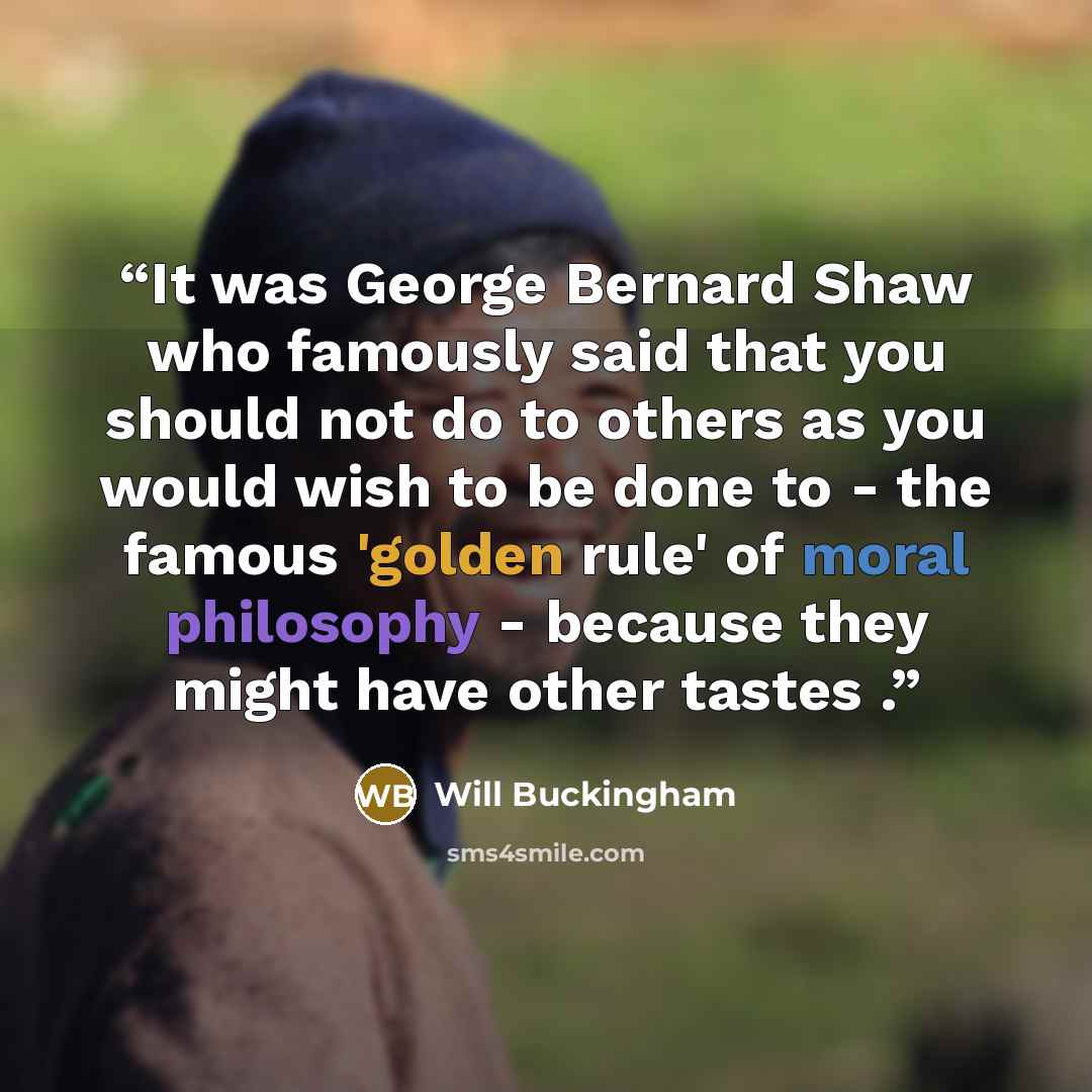 “It was George Bernard Shaw who famously said that you should not do to others as you would wish to be done to - the famous 'golden rule' of moral philosophy - because they might have other tastes .” quote by Will Buckingham