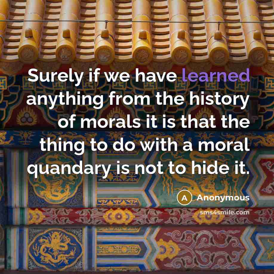 “Surely if we have learned anything from the history of morals it is that the thing to do with a moral quandary is not to hide it.” quote by Anonymous