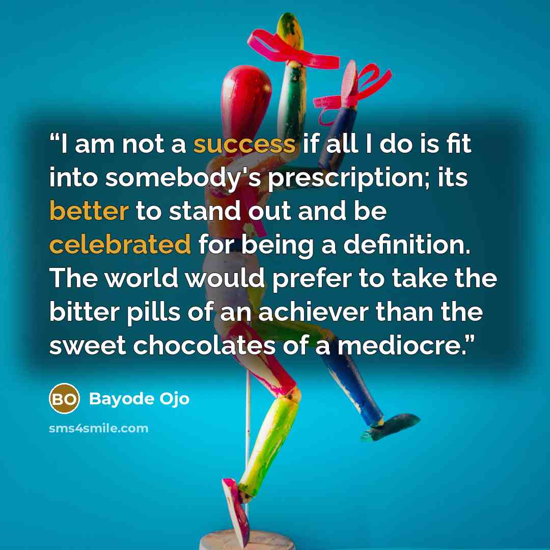 “I am not a success if all I do is fit into somebody's prescription; its better to stand out and be celebrated for being a definition. The world would prefer to take the bitter pills of an achiever than the sweet chocolates of a mediocre.” quote by Bayode Ojo