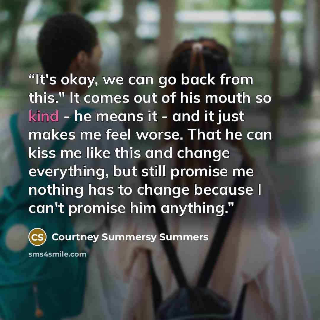 “It's okay, we can go back from this." It comes out of his mouth so kind - he means it - and it just makes me feel worse. That he can kiss me like this and change everything, but still promise me nothing has to change because I can't promise him anything.” quote by Courtney Summersy Summers