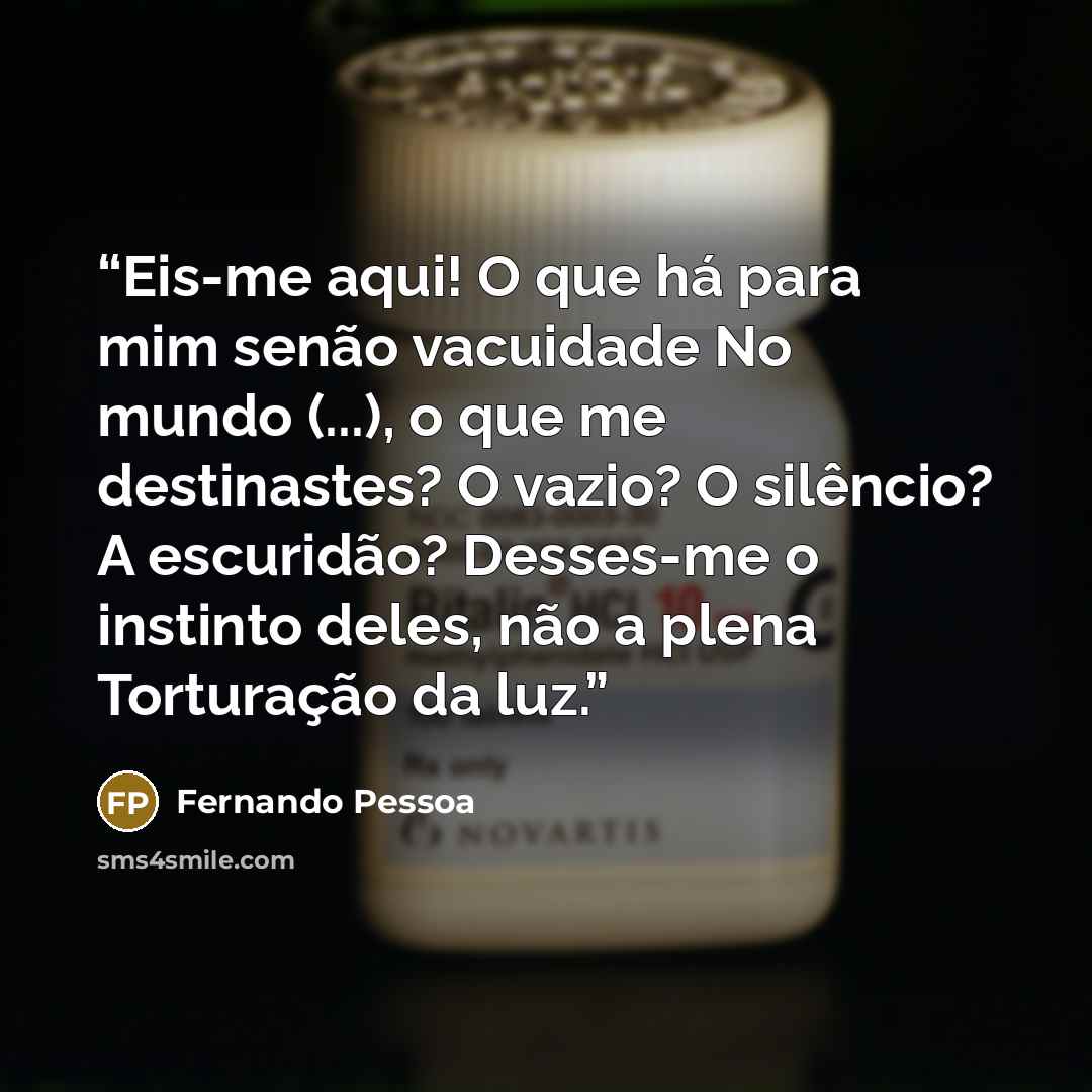 “Eis-me aqui! O que há para mim senão vacuidade No mundo (...), o que me destinastes? O vazio? O silêncio? A escuridão? Desses-me o instinto deles, não a plena Torturação da luz.” quote by Fernando Pessoa