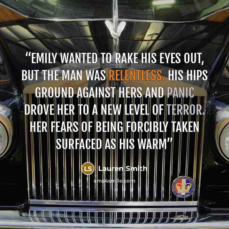 “Emily wanted to rake his eyes out, but the man was relentless. His hips ground against hers and panic drove her to a new level of terror. Her fears of being forcibly taken surfaced as his warm” quote by Lauren Smith