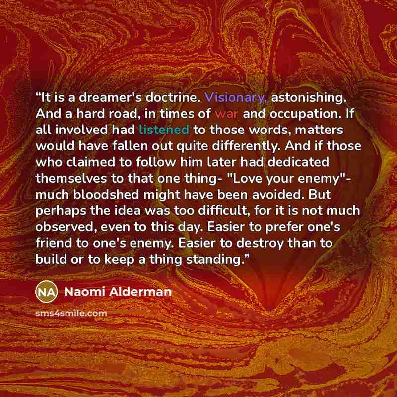 “It is a dreamer's doctrine. Visionary, astonishing. And a hard road, in times of war and occupation. If all involved had listened to those words, matters would have fallen out quite differently. And if those who claimed to follow him later had dedicated themselves to that one thing- "Love your…” quote by Naomi Alderman