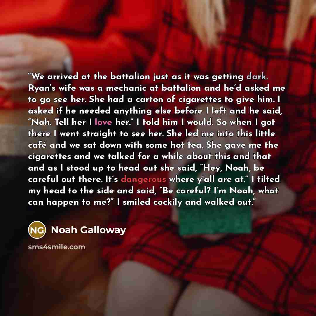 “We arrived at the battalion just as it was getting dark. Ryan’s wife was a mechanic at battalion and he’d asked me to go see her. She had a carton of cigarettes to give him. I asked if he needed anything else before I left and he said, “Nah. Tell her I love her.” I told him I would. So when I got…” quote by Noah Galloway