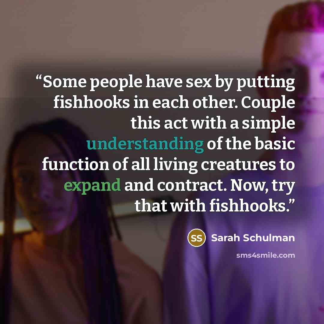 “Some people have sex by putting fishhooks in each other. Couple this act with a simple understanding of the basic function of all living creatures to expand and contract. Now, try that with fishhooks.” quote by Sarah Schulman