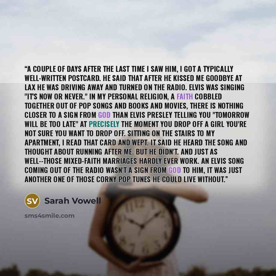 “A couple of days after the last time I saw him, I got a typically well-written postcard. He said that after he kissed me goodbye at LAX he was driving away and turned on the radio. Elvis was singing "It's Now or Never." In my personal religion, a faith cobbled together out of pop songs and books…” quote by Sarah Vowell