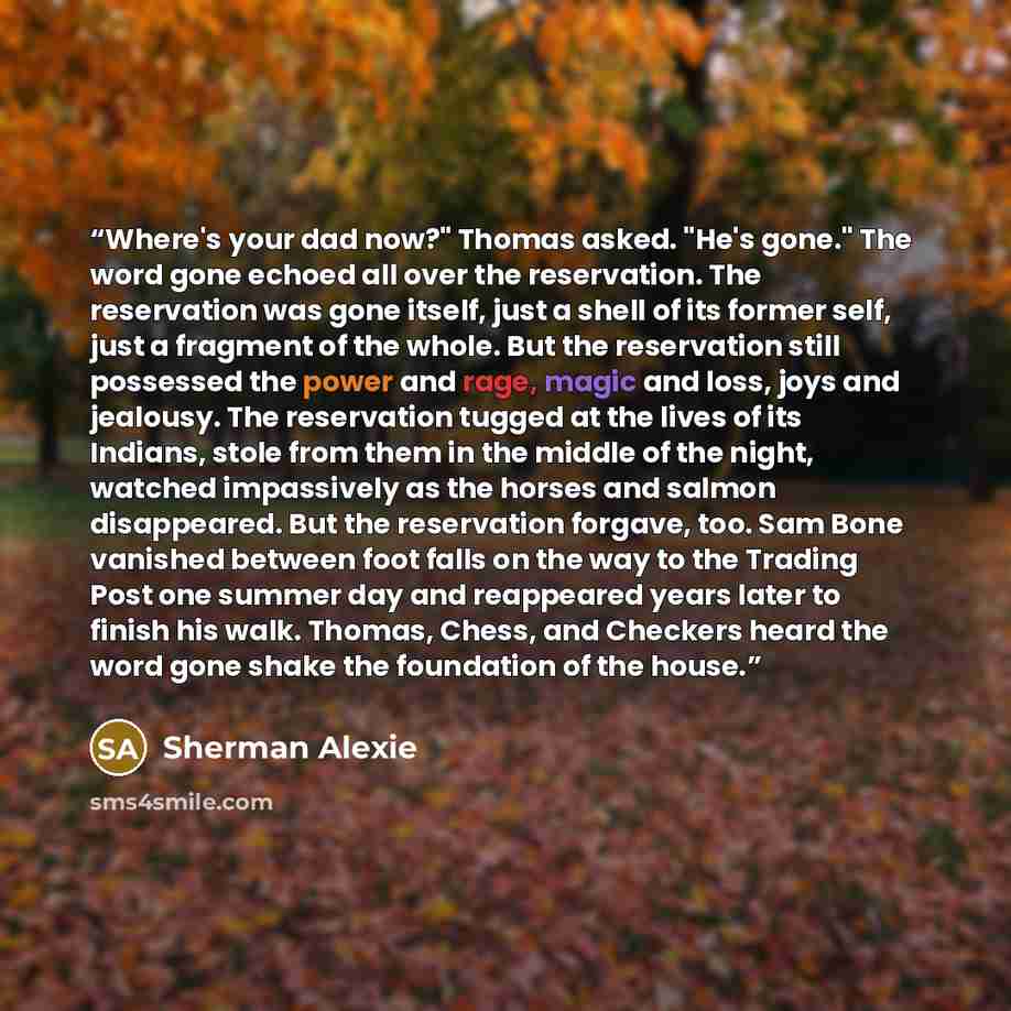 “Where's your dad now?" Thomas asked. "He's gone." The word gone echoed all over the reservation. The reservation was gone itself, just a shell of its former self, just a fragment of the whole. But the reservation still possessed the power and rage, magic and loss, joys and jealousy. The…” quote by Sherman Alexie