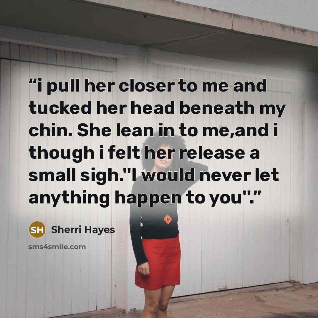 “i pull her closer to me and tucked her head beneath my chin. She lean in to me,and i though i felt her release a small sigh.''I would never let anything happen to you''.” quote by Sherri Hayes