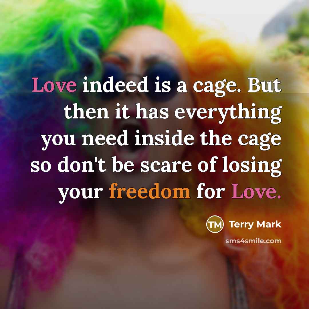“Love indeed is a cage. But then it has everything you need inside the cage so don't be scare of losing your freedom for Love.” quote by Terry Mark