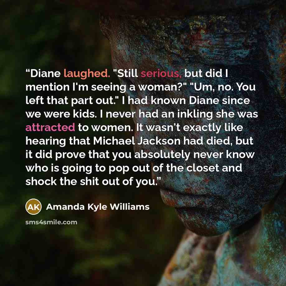 “Diane laughed. "Still serious, but did I mention I'm seeing a woman?" "Um, no. You left that part out." I had known Diane since we were kids. I never had an inkling she was attracted to women. It wasn't exactly like hearing that Michael Jackson had died, but it did prove that you absolutely never…” quote by Amanda Kyle Williams