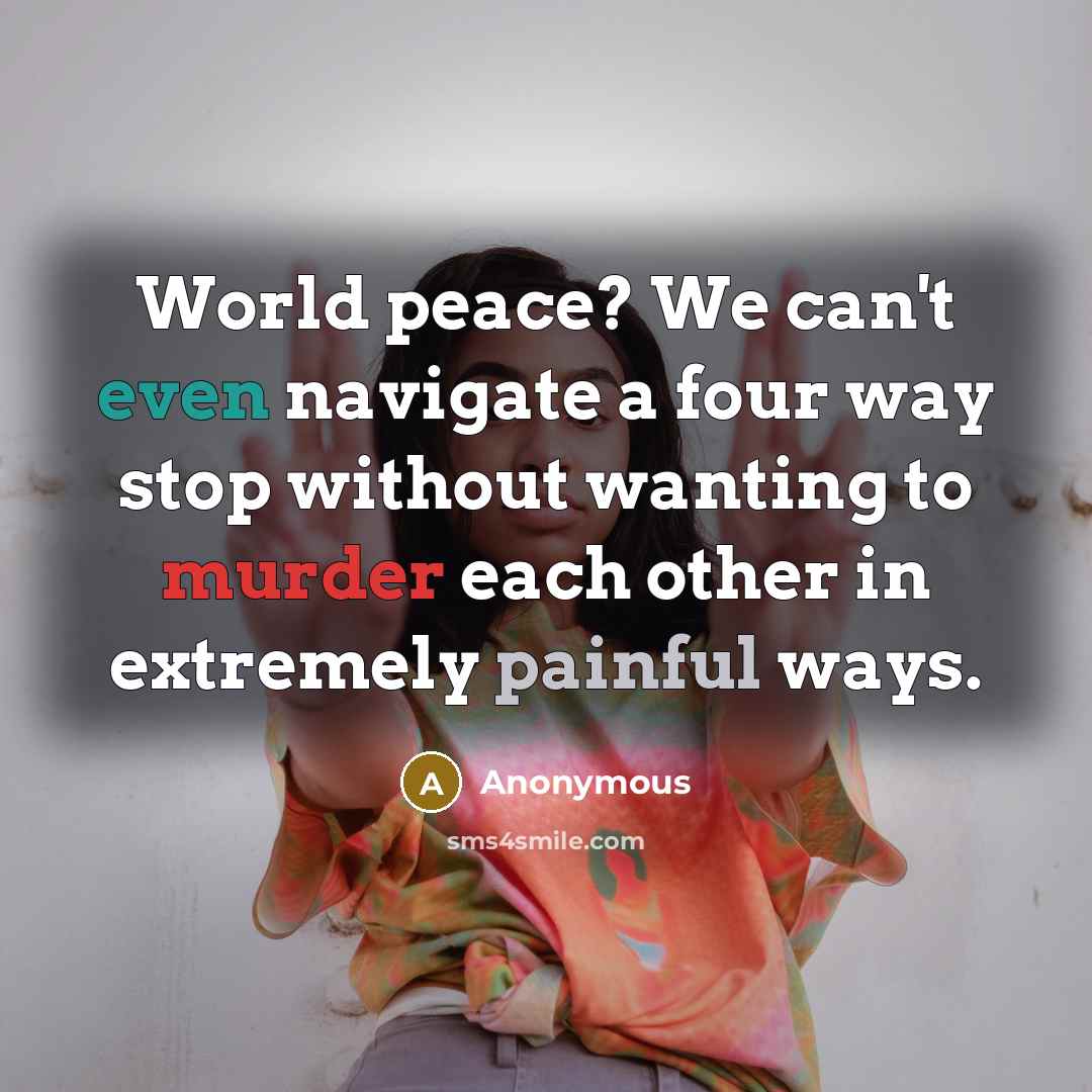 “World peace? We can't even navigate a four way stop without wanting to murder each other in extremely painful ways.” quote by Anonymous