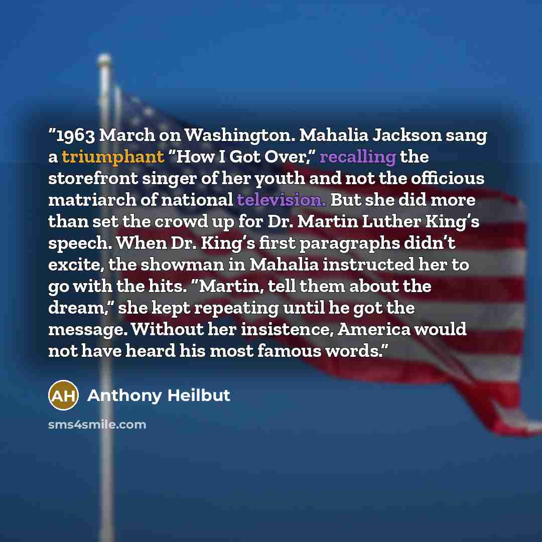 “1963 March on Washington. Mahalia Jackson sang a triumphant “How I Got Over,” recalling the storefront singer of her youth and not the officious matriarch of national television. But she did more than set the crowd up for Dr. Martin Luther King’s speech. When Dr. King’s first paragraphs didn’t…” quote by Anthony Heilbut