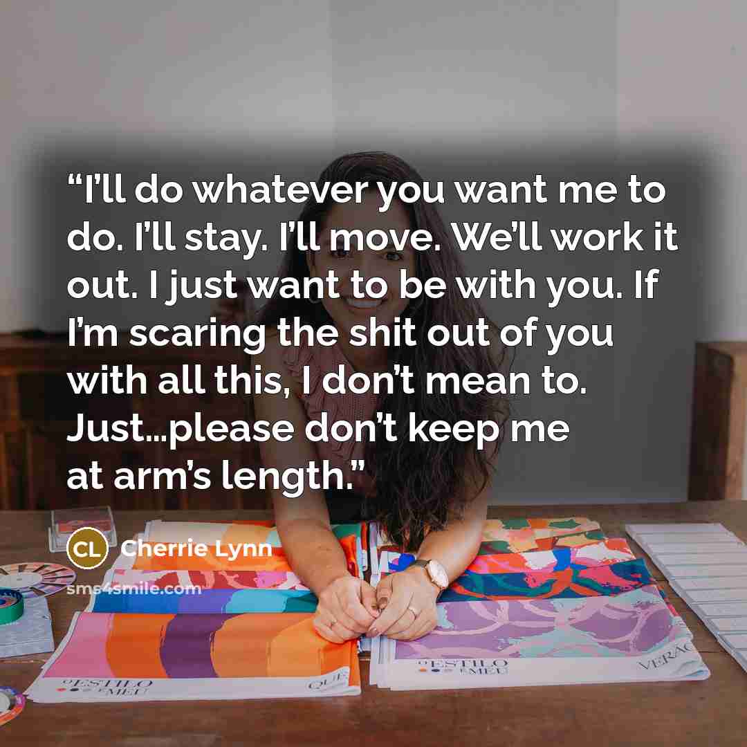 “I’ll do whatever you want me to do. I’ll stay. I’ll move. We’ll work it out. I just want to be with you. If I’m scaring the shit out of you with all this, I don’t mean to. Just…please don’t keep me at arm’s length.” quote by Cherrie Lynn