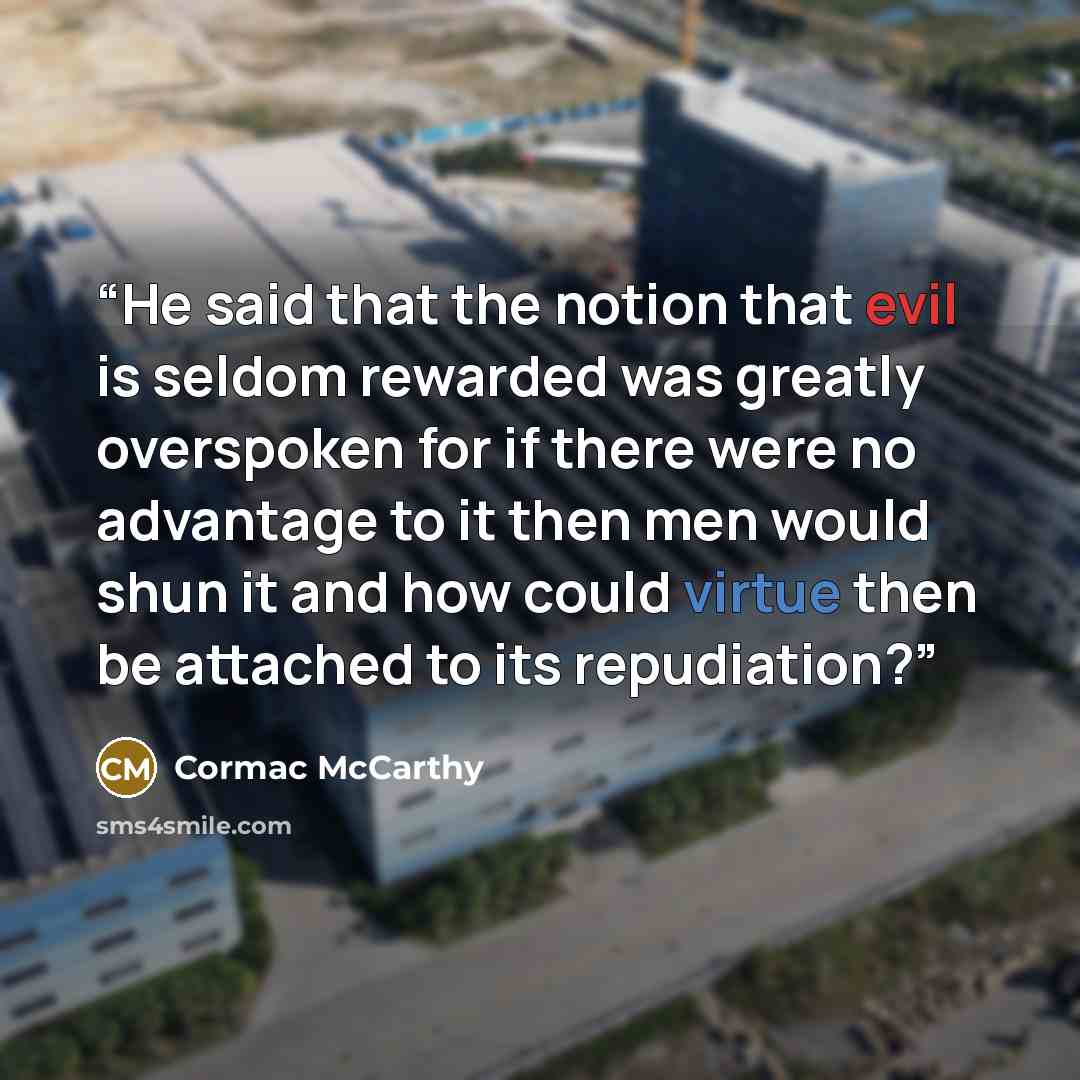 “He said that the notion that evil is seldom rewarded was greatly overspoken for if there were no advantage to it then men would shun it and how could virtue then be attached to its repudiation?” quote by Cormac McCarthy