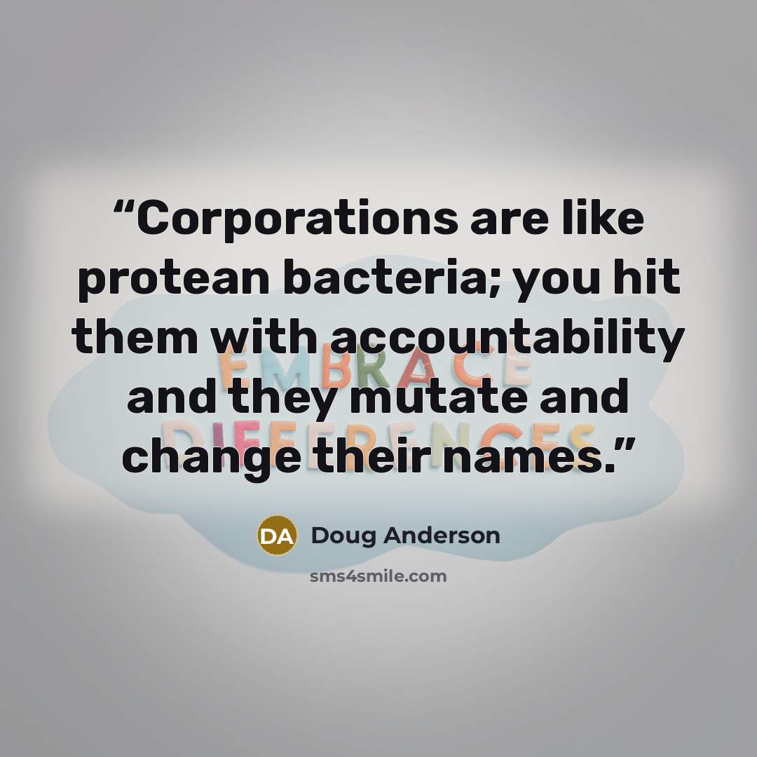 “Corporations are like protean bacteria; you hit them with accountability and they mutate and change their names.” quote by Doug Anderson