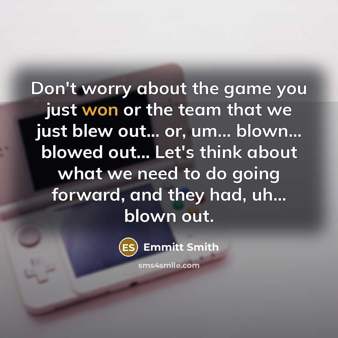 “Don't worry about the game you just won or the team that we just blew out... or, um... blown... blowed out... Let's think about what we need to do going forward, and they had, uh... blown out.” quote by Emmitt Smith