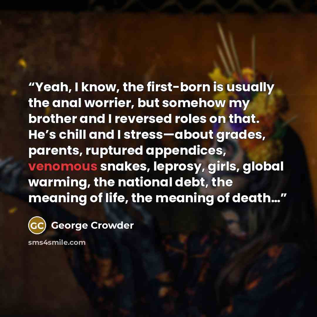 “Yeah, I know, the first-born is usually the anal worrier, but somehow my brother and I reversed roles on that. He’s chill and I stress—about grades, parents, ruptured appendices, venomous snakes, leprosy, girls, global warming, the national debt, the meaning of life, the meaning of death…” quote by George Crowder